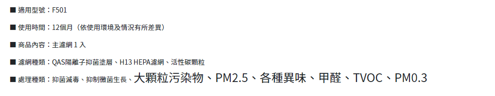 適用型號F501 使用時間12個月(依使用環境及情況有所差異)商品內容:主濾網1入 濾網種類:QAS陽離子抑菌塗層、H13 HEPA濾網、活性碳顆粒■ 處理種類:抑菌滅毒、抑制黴菌生長、大顆粒污染物、PM2.5、各種異味、甲醛、TVOC、PM0.3