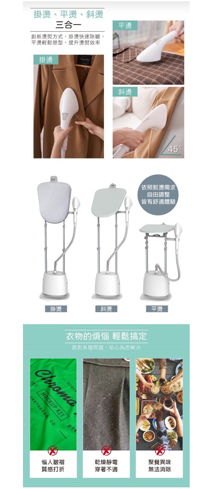 掛燙、平燙、斜燙三合一創新燙方式掛燙快速除皺,平燙輕鬆塑型,提升燙效率掛燙掛燙平燙斜燙45依照熨燙需求自由調整皆有舒適體驗衣物的煩惱 輕鬆搞定面對各種問題,貼心為您解決SINCEMOCKUP KITCARTAGENA, 平燙乾燥靜電聚餐異味質感打折穿著不適無法消除