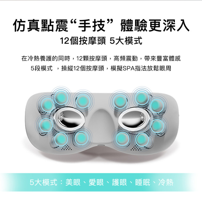 仿真點震“手技”體驗更深入12個按摩頭 5大模式在冷熱養護的同時,12顆按摩頭,高頻震動,帶來豐富體感5段模式,操縱12個按摩頭,模擬SPA指法放鬆眼周5大模式:美眼、愛眼、護眼、睡眠、冷熱