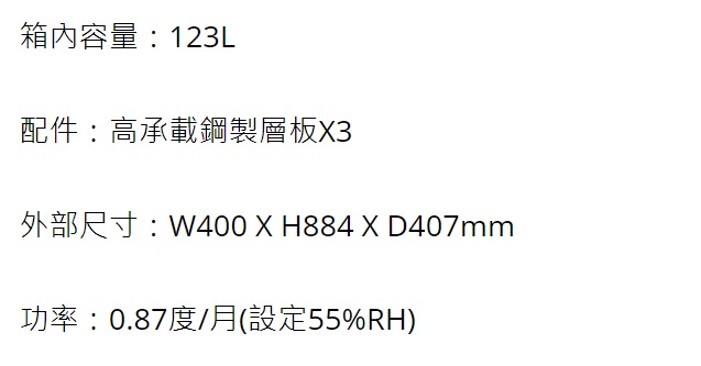 箱內容量123L配件:高承載鋼製層板3外部尺寸:W400 X H884 X D407mm功率:0.87度/月(設定55%RH)