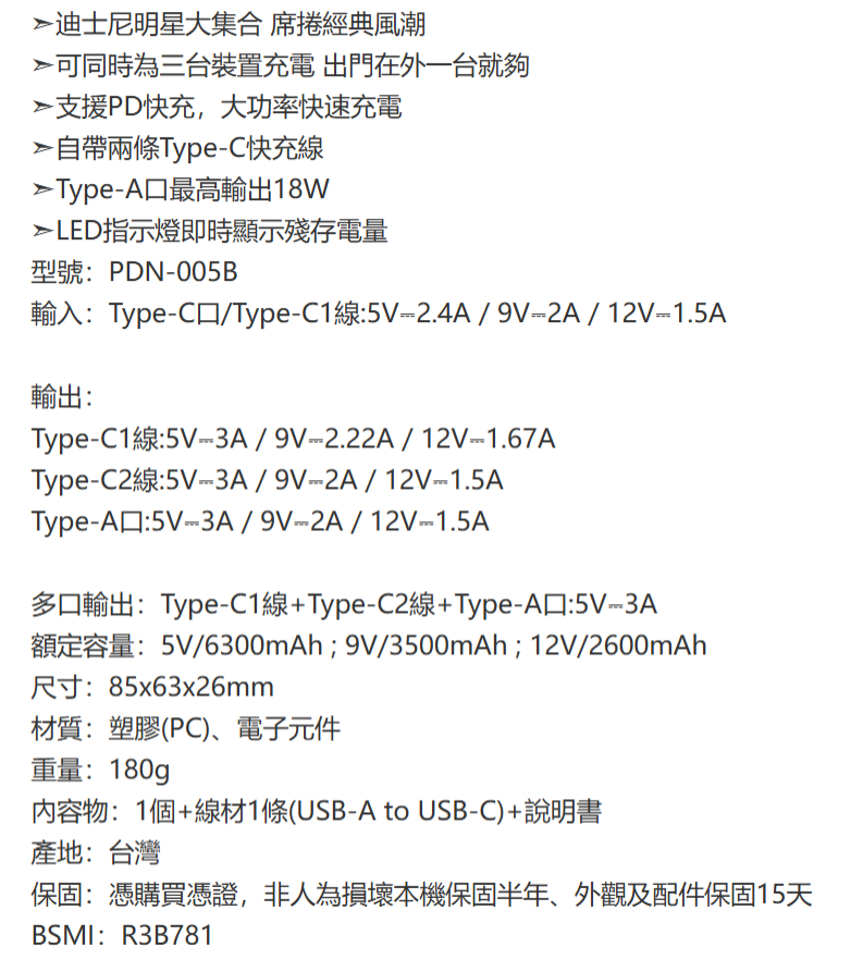 迪士尼明星大集合 席捲經典風潮可同時為三台裝置充電 出門在外一台就夠支援PD快充,大功率快速充電自帶兩條TypeC快充線Type-A最高輸出18WLED指示燈即時顯示殘存電量型號:PDN-005B輸入:Type-C/Type-C1線:5V-2.4A/9V2A/12V1.5A輸出:Type-C1線:5V-3A/9V-2.22A/12V-1.67AType-C2線:5V-3A/9V2A/12V-1.5AType-A:5V3A/9V--2A/12V1.5A多口輸出:Type-C1線+Type-C2線+Type-A口:5V--3A額定容量:5V/6300mAh;9V/3500mAh;12V/2600mAh尺寸:85x63x26mm材質:塑膠(PC)、電子元件重量:180g內容物:1個+線材1條(USB-A to USB-C)+說明書產地:台灣保固:憑購買憑證,非人為損壞本機保固半年、外觀及配件保固15天BSMI:R3B781