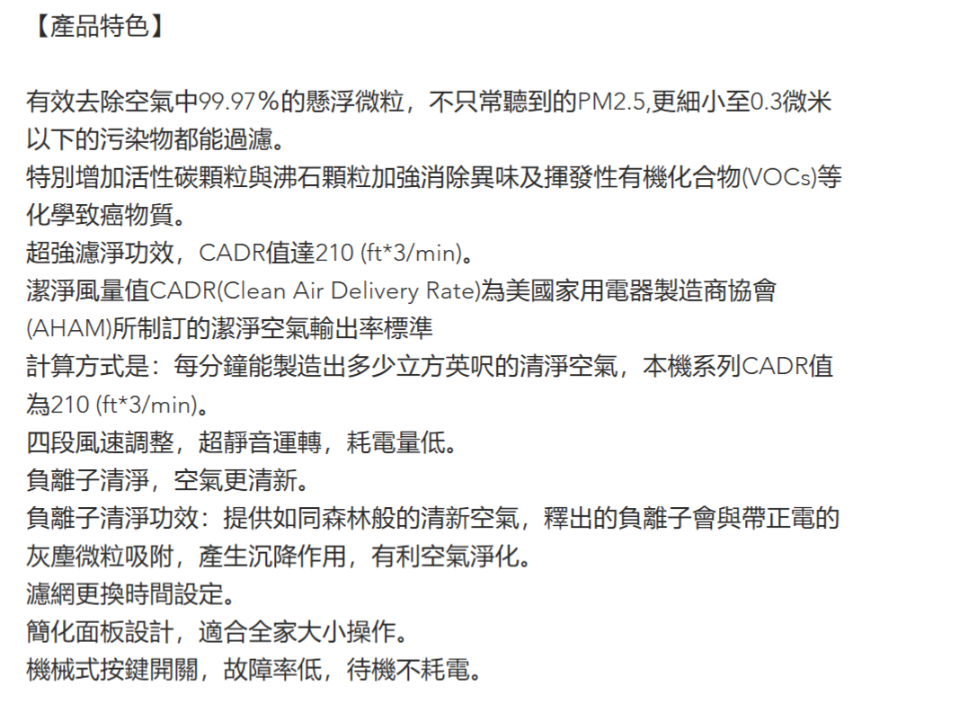 【產品特色】有效去除空氣中99.97%的懸浮微粒,不只常聽到的PM2.5,更細小至0.3微米以下的污染物都能過濾。特別增加活性碳顆粒與沸石顆粒加強消除異味及揮發性有機化合物(VOCs)等化學致癌物質。超強濾淨功效,CADR值達210 (ft*3/min)。潔淨風量值CADR(Clean Air Delivery Rate)為美國家用電器製造商協會(AHAM)所制訂的潔淨空氣輸出率標準計算方式是:每分鐘能製造出多少立方英呎的清淨空氣,本機系列CADR值為210 (ft*3/min)。四段風速調整,超靜音運轉,耗電量低。負離子清淨,空氣更清新。負離子清淨功效:提供如同森林般的清新空氣,釋出的負離子會與帶正電的灰塵微粒吸附,產生沉降作用,有利空氣淨化。濾網更換時間設定。簡化面板設計,適合全家大小操作。機械式按鍵開關,故障率低,待機不耗電。