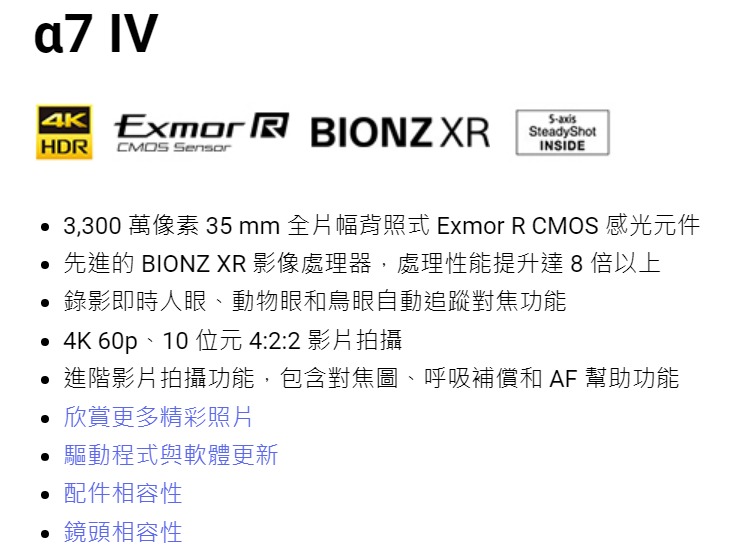 a7 IV Exmor  BIONZXRHDR CMOS SensoraxisINSIDE 3,300 萬像素 35 mm 全片幅照式 Exmor R CMOS 感光元件 先進的 BIONZ XR 影像處理器,處理性能提升達 8 倍以上錄影即時人眼、動物眼和鳥眼自動追蹤對焦功能 4K 60p、10 位元4:2:2 影片拍攝進階影片拍攝功能,包含對焦圖、呼吸補償和 AF 幫助功能 欣賞更多精彩照片驅動程式與軟體更新• 配件相容性• 鏡頭相容性