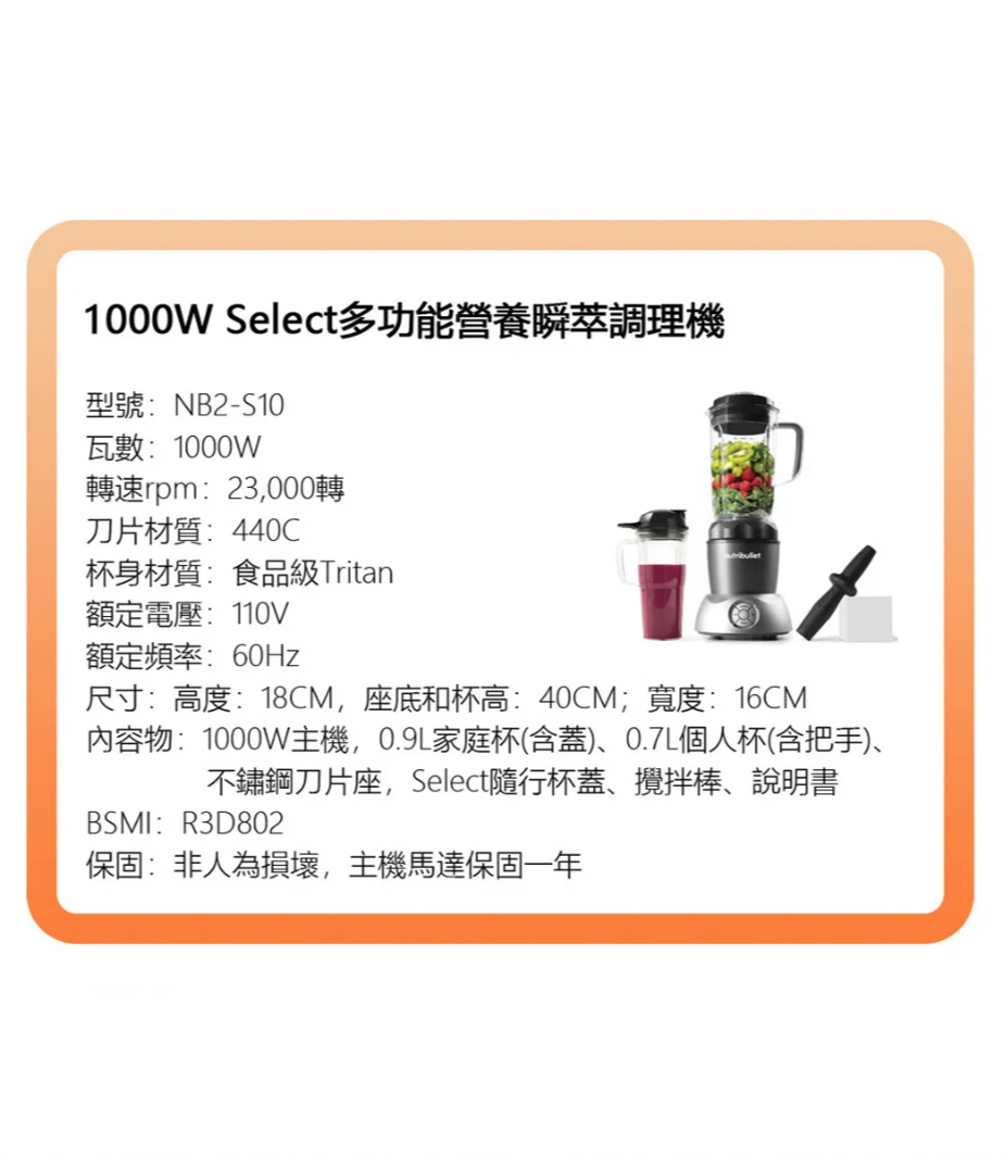 1000W Select多功能營養瞬萃調理機型號:NB2-S10瓦數:1000W轉速rpm:23,000轉刀片材質:440C杯身材質:食品級Tritan額定電壓:110V額定頻率:60Hz尺寸:高度:18CM,座底和杯高:40CM;寬度:16CM內容物:1000W主機,0.9L家庭杯(含蓋)、0.7L個人杯(含把手)、不鏽鋼刀片座,Select隨行杯蓋、攪拌棒、說明書BSMI:R3D802保固:非人為損壞,主機馬達保固一年