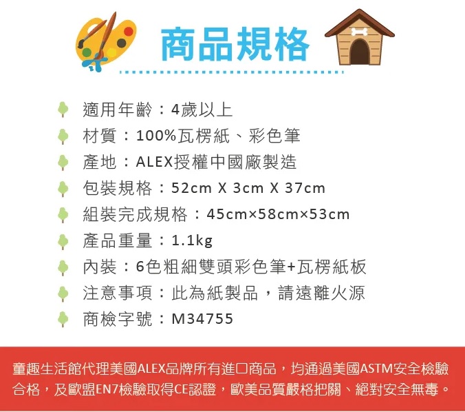 商品規格適用年齡:4歲以上材質:100%瓦楞紙、彩色筆產地:ALE授權中國廠製造包裝規格:52cm X 3cm X 37cm組裝完成規格:45cm58cm53cm產品重量:1.1kg內裝:6色粗細雙頭彩色筆+瓦楞紙板注意事項:此為紙製品,請遠離火源商檢字號:M34755童趣生活館代理美國ALEX品牌所有進口商品,均通過美國ASTM安全檢驗合格,及歐盟EN7檢驗取得CE認證,歐美品質嚴格把關、絕對安全無毒。