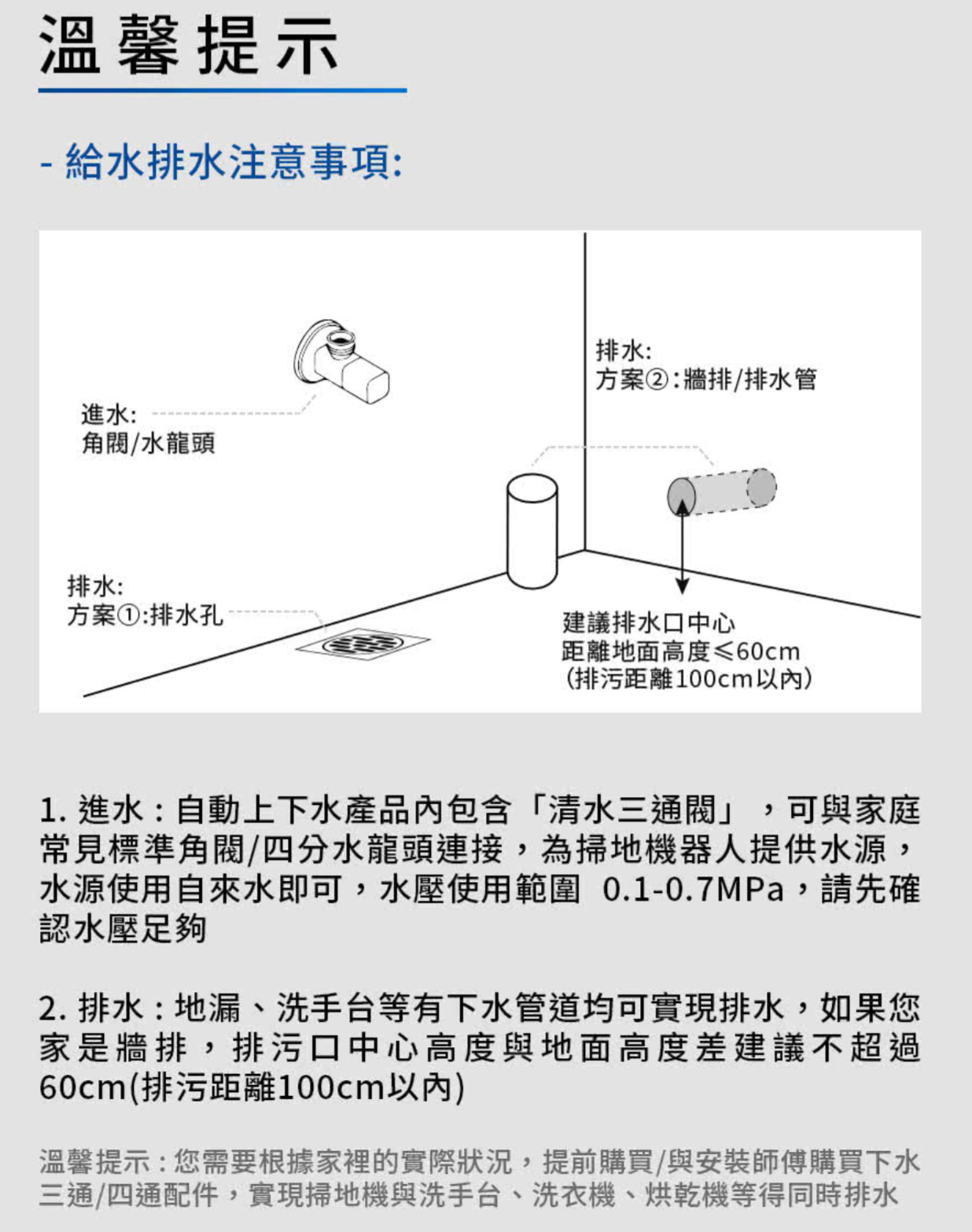 溫馨提示- 給水排水注意事項:進水:/水龍頭排水:方案②:牆排/排水管排水:方案①:排水孔建議排水口中心距離地面高度≤60cm(排污距離100cm以)1. 進水:自動上下水產品內包含「清水三通閥」,可與家庭常見標準角閥/四分水龍頭連接,為掃地機器人提供水源,水源使用自來水即可,水壓使用範圍 0.1-0.7MPa,請先確認水壓足夠2.排水:地漏洗手台等有下水管道均可實現排水,如果您家是牆排,排污口中心高度與地面高度差建議不超過60cm(排污距離100cm)溫馨提示:您需要根據家裡的實際狀況,提前購買/與安裝師傅購買下水三通、四通配件,實現掃地機與洗手台、洗衣機、烘乾機等得同時排水