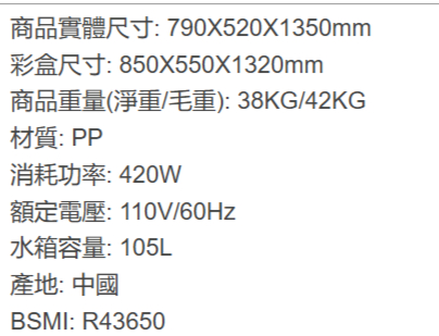 商品實體尺寸:790X520X1350mm彩盒尺寸: 850X550X1320mm商品重量(淨重/毛重):38KG/42KG材質:PP消耗功率:420w額定電壓:110V/60Hz水箱容量:105L產地:中國BSMI: R43650