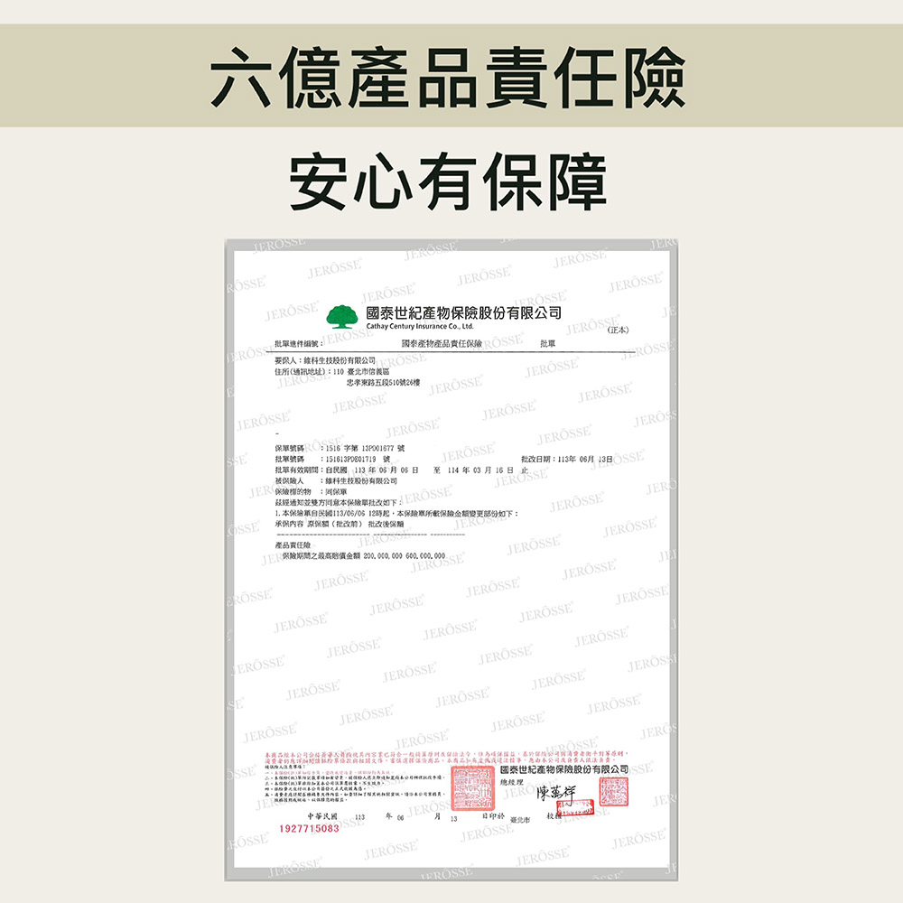 六億產品責任安心有保障JEEJERROSSCathay Century Insurance 住所通訊地址110臺北市信義區股份有限公司(R國泰世紀產股份有限公司國桌產物產品責任 (正本)忠孝東路五段51026樓批號碼保險物保單被保險 股份有限公司保單號碼1516 字第P001677號:1516PDE1719 號批單有效:年06月06OSSE並雙方同意本保險單 產品責任險保險之最高賠償金 200000,000 600,000,000 本保險單自民國113/06/06 起,本保險單保險金額變更部份如下:承保内容 保額(批改) 批改後保險批改期:113年06月13OSSE至114年03月16日)JERTERÖSSESESSEJEROSSEJEROSSEJEROSSEJEROSSSEJEROSSE中華民國ROSSE1927715083JEROSSEJERÖSSEJEROS13日臺北市JERO陳萬祥,本公司國泰世紀產物保險股份有限公司總經理JEEROSSEJERÖSSEJEROSSE