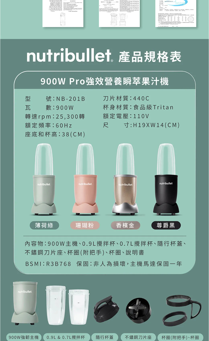 nutribullet 產品規格表900W Pro強效營養瞬果汁機型瓦號:NB-201B數:900W刀片材質:440C杯身材質:食品級Tritan轉速rpm:25,300轉額定頻率:60Hz額定電壓:110V尺寸:H19XW14(CM)座底和杯高:38(CM)nutribulletnutribulletnutribulletnutribullet薄荷綠珊瑚粉香檳金尊爵黑內容物:900W主機、0.9L攪拌杯、0.7L攪拌杯、隨行杯蓋、不鏽鋼刀片座、杯圈(附把手)、杯圈、說明書BSMI:R3B768 保固:非人為損壞,主機馬達保固一年nutribullet900W強韌主機 0.9L & 0.7L攪拌杯 隨行杯蓋不鏽鋼刀片座 杯圈(附把手)、杯圈