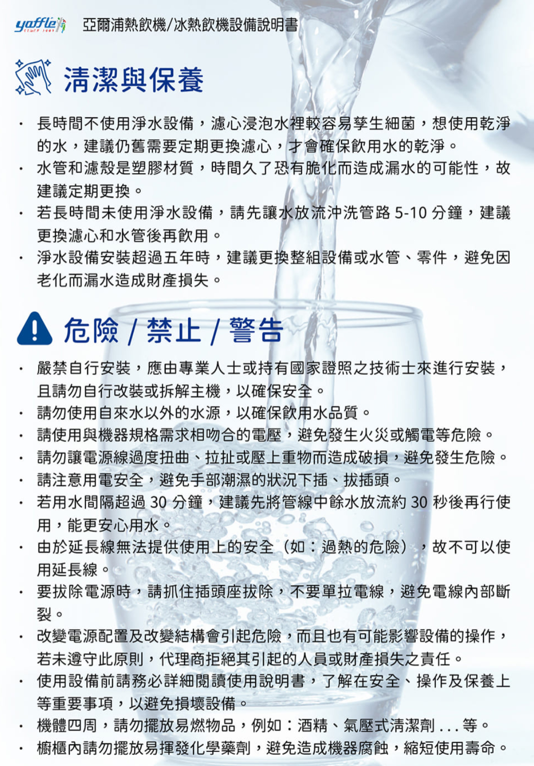 yaffle 亞爾浦熱飲機冰熱飲機設備說明書清潔與保養長時間不使用淨水設備,濾心浸泡水裡較容易孳生細菌,想使用乾淨的水,建議仍舊需要定期更換濾心,才會確保飲用水的乾淨。水管和濾殼是塑膠材質,時間久了恐有脆化而造成漏水的可能性,故建議定期更換。若長時間未使用淨水設備,請先讓水放流沖洗管路5-10分鐘,建議更換濾心和水管後再飲用。淨水設備安裝超過五年時,建議更換整組設備或水管、零件,避免因而漏水造成財產損失。 危險/禁止 / 警告嚴禁自行安裝,應由專業人士或持有國家證照之技術士來進行安裝,且請勿自行改裝或拆解主機,以確保安全。請勿使用自來水以外的水源,以確保飲用水品質。請使用與機器規格需求相吻合的電壓,避免發生火災或觸電等危險。請勿讓電源線過度扭曲、拉扯或壓上重物而造成破損,避免發生危險。請注意用電安全,避免手部潮濕的狀況下插、拔插頭。若用水間隔超過30分鐘,建議先將管線中餘水放流約30秒後再行使用,能更安心用水。由於延長線無法提供使用上的安全(如:過熱的危險),故不可以使用延長線。要拔除電源時,請抓住插頭座拔除,不要單拉電線,避免電線內部斷裂。改變電源配置及改變結構會引起危險,而且也有可能影響設備的操作,若未遵守此原則,代理商拒絕其引起的人員或財產損失之責任。使用設備前請務必詳細閱讀使用說明書,了解在安全、操作及保養上等重要事項,以避免損壞設備。機體四周,請勿擺放易燃物品,例如:酒精、氣壓式清潔劑等。櫥櫃內請勿擺放易揮發化學藥劑,避免造成機器腐蝕,縮短使用壽命。