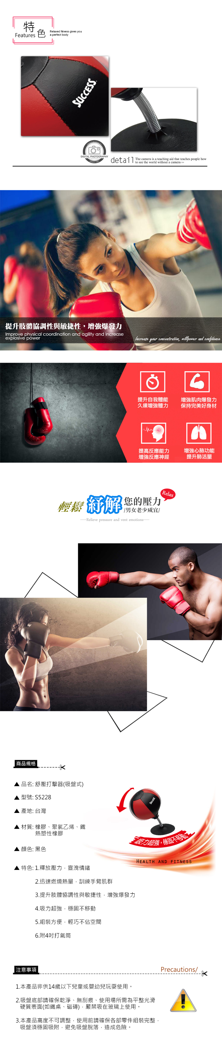 商品規格FeatureRelaxed fitness gives youa perfect bodyDIGITAL PHOTOGRAPHY提升肢體協調性與敏捷性增強爆發力Improve physical coordination and agility and increaseexplosive powerdetail The camera is a teaching aid that teaches people howto see the world without a camera s  concentration,  and confidence6提升自我體能久練增強體力增強肌肉爆發力保持完美好身材提高反應能力增強反應神經增強心肺功能提升肺活量 您的壓力男女Relieve pressure and vent emotionsRelax品名:舒壓打擊器(吸盤式)型號: S5228產地:台灣材質:橡膠、聚氯乙烯、鐵熱塑性橡膠顏色:黑色特色: 1.釋放壓力,宣洩情緒2.迅速燃燒熱量,訓練手臂肌群3.提升肢體協調性與敏捷性,增強爆發力4.吸力超強,穩固不移動5.組裝方便,輕巧不佔空間6.附4打氣筒力超強,穩固不HEALTH AND FITNESS 注意事項1.本產品非供14歲以下兒童或嬰幼兒玩耍使用。2.吸盤底部請確保乾淨、無刮痕、使用場所需為平整光滑硬質表面(如鐵桌、磁磚),嚴禁吸在玻璃上使用。3.本產品高度不可調整,使用前請確保各部零件組裝完整,吸盤須穩固吸附,避免吸盤脫落,造成危險。Precautions/
