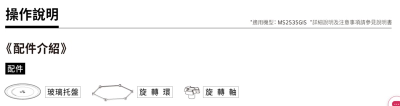 操作說明《配件介紹》配件玻璃托盤旋轉環|旋轉軸*適用機型:MS2535GIS *詳細說明及注意事項請參見說明書