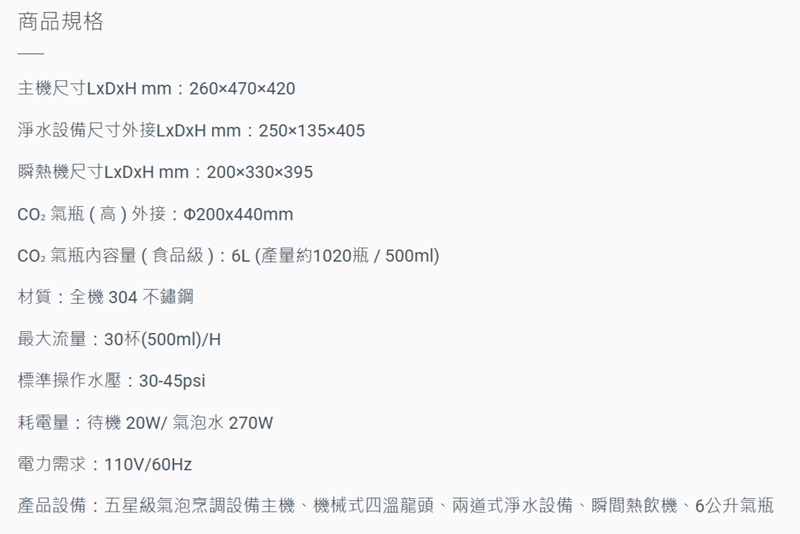 商品規格主機尺寸:260x470x420淨水設備尺寸外接 mm:250135x405瞬熱機尺寸:200x330x395氣瓶(高)外接:200x440mmCO2氣瓶內容量(食品級):6L(產量約1020瓶/500ml)材質:全機304不鏽鋼最大流量:30杯(500ml)/H標準操作水壓:30-45psi耗電量:待機 20W/氣泡水270W電力需求:110V/60Hz產品設備:五星級氣泡烹調設備主機機械式四溫龍頭、兩道式淨水設備、瞬間熱飲機、6公升氣瓶