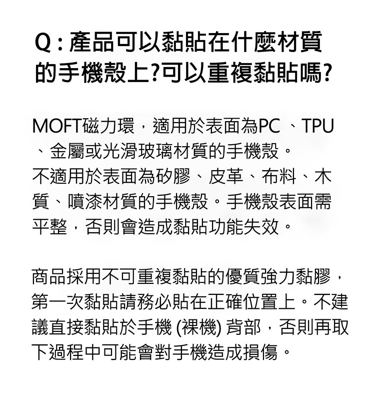 Q : 產品可以黏貼在什麼材質的手機殼上?可以重複黏貼嗎?MOFT磁力環適用於表面為PC、TPU、金屬或光滑玻璃材質的手機殼。不適用於表面為矽膠、皮革、布料、木質、噴漆材質的手機殼。手機殼表面需平整,否則會造成黏貼功能失效。商品採用不可重複黏貼的優質強力黏膠,第一次黏貼請務必貼在正確位置上。不建議直接黏貼於手機 (裸機) 背部,否則再取下過程中可能會對手機造成損傷。