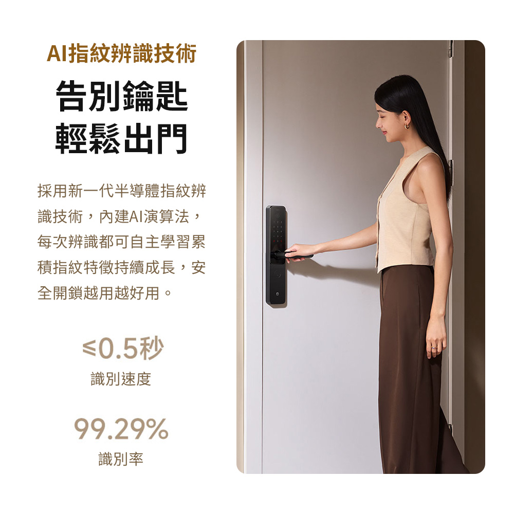 AI指紋辨識技術告別鑰匙輕鬆出門採用新一代半導體指紋辨識技術,內建AI演算法,每次辨識都可自主學習累積指紋特徵持續成長,安全開鎖越用越好用。≤0.5秒識別速度99.29%識別率