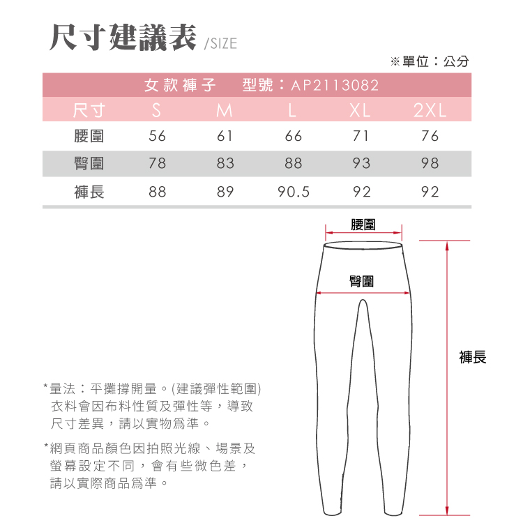 尺寸建議表/IZE單位:公分女款褲子 型號:AP2113082尺寸SMLXL2XL腰圍5661667176臀圍7883889398褲長888990.59292腰圍*量法:平攤撐開量。(建議彈性範圍)衣料會因布料性質及彈性等,導致尺寸差異,請以實物。*網頁商品顏色因拍照光線、場景及螢幕設定不同,會有些微色差,請以實際商品為準。臀圍褲長