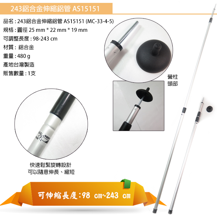 243鋁合金伸縮鋁管 AS15151品名:243鋁合金伸縮鋁管AS15151 (MC-33-4-5)規格:圓徑 25  * 22  * 19 mm可調整長度:98-243 cm材質:鋁合金重量:480g產地台灣製造販售數量:1支PEN快速鬆緊旋轉設計可以隨意伸長、縮短可伸縮長度:98 cm~243 cm營柱頭部