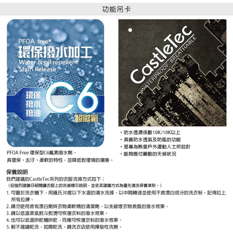 PFOA free*環保撥水加工Water & oil repellentStain Release環保撥水撥油超微 PFOA Free 環保型C6氟素撥水劑功能吊卡具環保、去汙、柔軟的特性並降低對環境的傷害。WATERPROOF BREATHABLECastleTec防水透濕係數10K/10K以上具備防水透氣及防風的功能是專為熱愛戶外運動人士所設計能夠應付嚴酷的天候狀況保養說明我們建議的CastleTec系列的衣服洗滌方式如下:(但強烈建議仔細閱讀衣服上的洗滌標示說明並依其建議方式為優先清洗保養準則。)1. 可置於洗衣機下,用攝氏30度以下水溫的清水洗滌,以中間轉速並使用不含漂白成分的洗衣粉,記得拉上所有拉鍊。2. 請勿使用含有漂白劑與衣物柔軟精的清潔劑,以免破壞衣物表面的潑水效果。3. 請以低溫蒸氣熨斗熨燙可恢復衣料的潑水效果。4. 也可以低溫烘乾機烘乾,同樣可恢復衣料的潑水效果。5.較不建議乾洗,如需乾洗,請洗衣店使用揮發性洗劑。