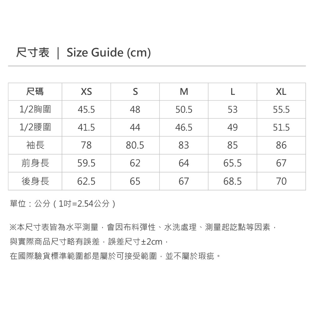 尺寸表  Size Guide (cm)尺碼SMLXL1/2胸圍45.54850.55355.51/2腰圍41.54446.54951.5袖長7880.5838586前身長59.5626465.567後身長62.5656768.570單位:公分(1吋=2.54公分)※本尺寸表皆為水平測量,會因布料彈性、水洗處理、測量起訖點等因素,與實際商品尺寸略有誤差,誤差尺寸±2cm,在國際驗貨標準範圍都是屬於可接受範圍,並不屬於瑕疵。