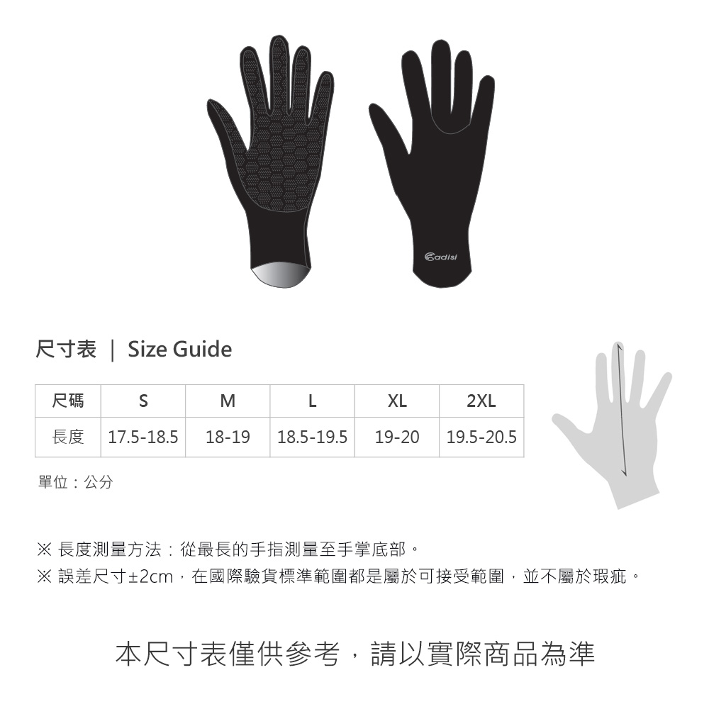 尺寸表 | ize Guide尺碼SMLXL2XL長度 17.5-18.5 18-19 18.5-19.5 19-20 19.5-20.5單位:公分 長度測量方法:從最長的手指測量至手掌底部。※ 誤差尺寸±2cm,在國際驗貨標準範圍都是屬於可接受範圍,並不屬於瑕疵。本尺寸表僅供參考,請以實際商品為準