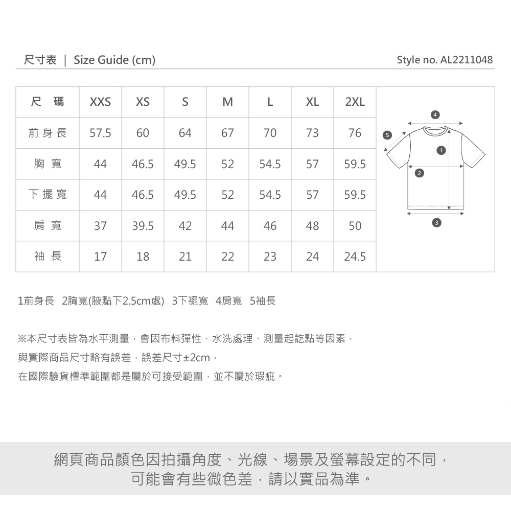 尺寸表 | Size Guide (cm)Style no. AL2148尺碼 XXS前身長 .560SMLXL2XL6467707760胸寬44.549.554.5 5759.5下擺寬 4446.549.55254.5575759.5肩寬375239.5袖長1721424446214648222318502424.51前身長 2胸寬(腋點下2.5cm處) 3下襬寬 4肩寬 5袖長※本尺寸表皆為水平測量,會因布料彈性、水洗處理、測量起訖點等因素,與實際商品尺寸略有誤差,誤差尺寸±2cm,在國際驗貨標準範圍都是屬於可接受範圍,並不屬於瑕疵。3網頁商品顏色因拍攝角度、光線、場景及螢幕設定的不同,可能會有些微色差,請以實品為準。