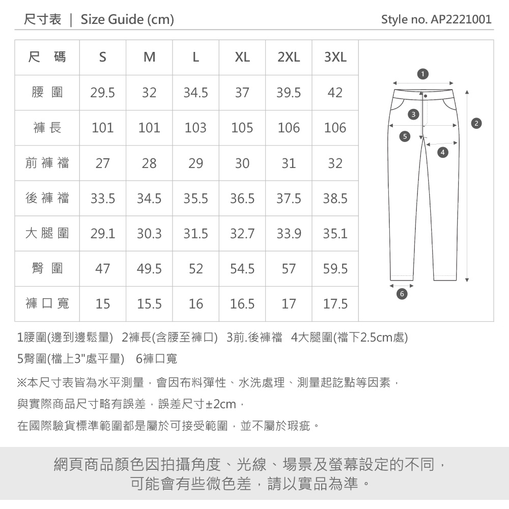 尺寸表 | Size Guide (cmStyle no. AP2221001尺碼SMXL2XL3XL29.53234.53739.542褲 長 101101103105106106前褲 272829303132後褲襠 33.534.535.536.537.538.5大腿圍 29.130.331.532.733.935.1臀圍 4749.55254.55759.5褲口寬1515.51616.51717.51腰圍(邊到邊鬆量) 2褲長(含腰至褲口) 3前.後褲襠 4大腿圍(襠下2.5cm處)5臀圍(檔上3處平量) 6褲口寬※本尺寸表皆為水平測量會因布料彈性、水洗處理、測量起訖點等因素,與實際商品尺寸略有誤差,誤差尺寸±2cm,在國際驗貨標準範圍都是屬於可接受範圍,並不屬於瑕疵。網頁商品顏色因拍攝角度、光線、場景及螢幕設定的不同,可能會有些微色差,請以實品為準。