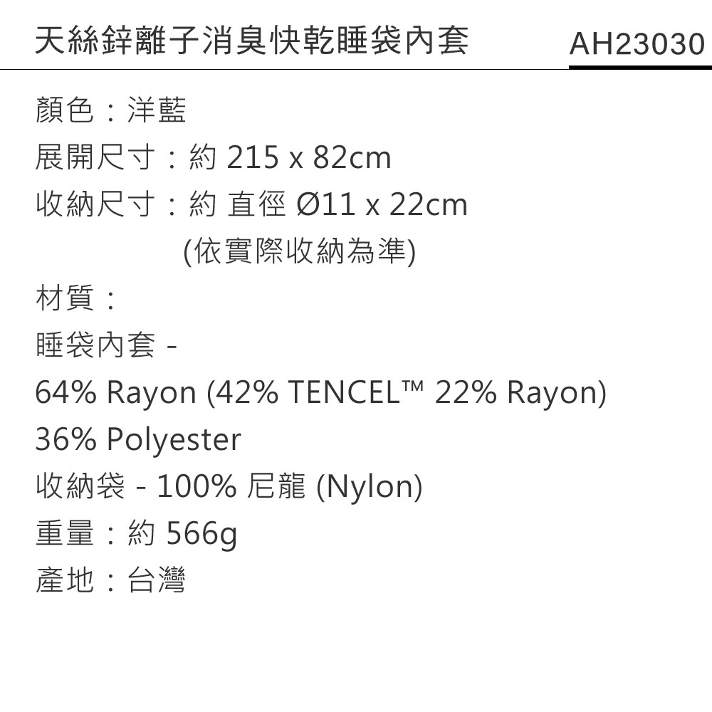 天絲鋅離子消臭快乾睡袋內套顏色:洋藍展開尺寸: 215 x 82cm收納尺寸:約   x 22cm(依實際收納為準)AH23030材質:睡袋內套-64% Rayon (42% TENCEL 22% Rayon)36% Polyester收納袋 - 100% 尼龍 (Nylon)重量:約 566g產地:台灣