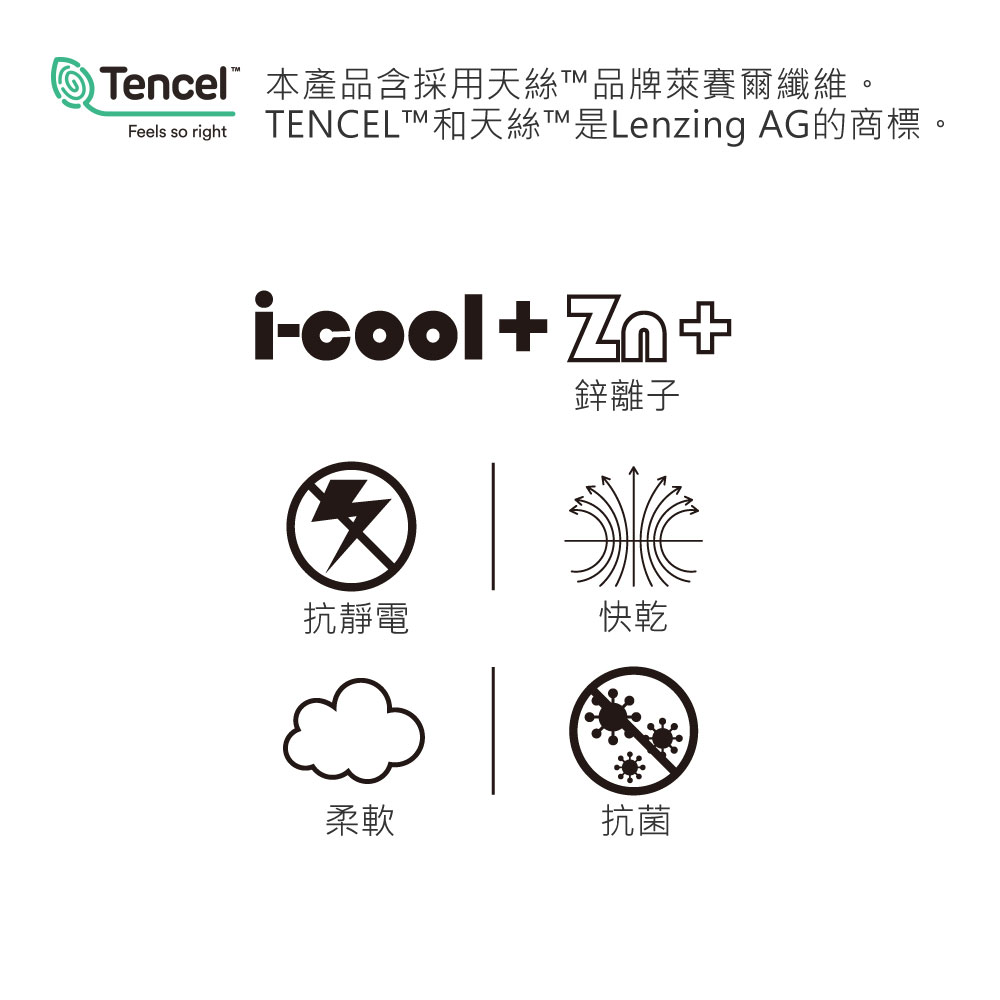 Tencel”本產品含採用天絲品牌萊賽爾纖維。TENCELT和天絲T™是Lenzing AG的商標。i-cool+鋅離子抗靜電快乾柔軟抗菌