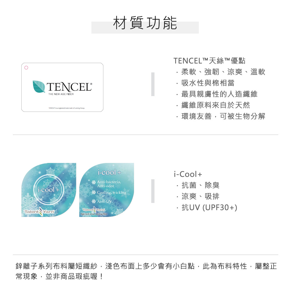 HE NEW AGE FIBERTENCEL     材質功能-cool + Ant-bacteria,i-coolAnti-Cooling, wickingAnti-UVTalent Talent Yarn tech smart  TENCELT天絲T™優點柔軟、強韌、涼爽、溫軟吸水性與棉相當最具親膚性的人造纖維纖維原料來自於天然環境友善,可被生物分解i-Cool+抗菌、除臭涼爽、吸排抗UV (UPF30+)鋅離子系列布料屬短纖紗,淺色布面上多少會有小白點,此為布料特性,屬整正常現象,並非商品瑕疵喔!