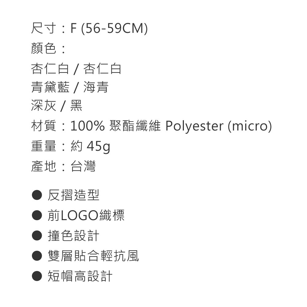 尺寸:F (56-59CM)顏色:杏仁白 / 杏仁白青黛藍/海青深灰/黑材質:100% 聚酯纖維 Polyester (micro)重量:約 45g產地:台灣反摺造型 前LOGO標 撞色設計雙層貼合輕抗風短帽高設計