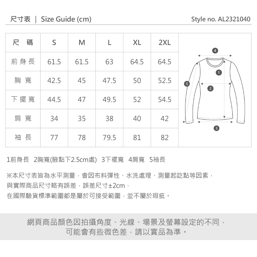 尺寸表  ize Guide (cm)尺碼SMLXL2XL前身長 61.561.56364.564.5胸寬 42.5454547.55052.5下擺寬44.54749.55254.5肩寬3435384042袖 長777879.58182Style no. AL23210401前身長 2胸寬(腋點下2.5cm處)3下擺寬 4肩寬 5袖長※本尺寸表皆為水平測量,會因布料彈性、水洗處理、測量起訖點等因素,與實際商品尺寸略有誤差,誤差尺寸±2cm,在國際驗貨標準範圍都是屬於可接受範圍,並不屬於瑕疵。網頁商品顏色因拍攝角度、光線、場景及螢幕設定的不同,可能會有些微色差,請以實品為準。