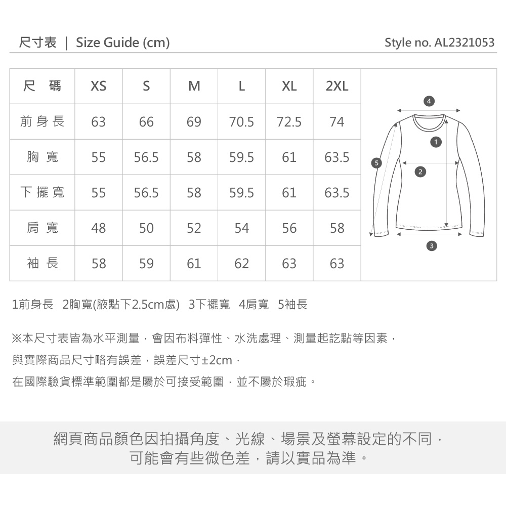 尺寸表 | Size Guide (cm)尺碼SMLXL2XL前身長6399666970.572.574胸寬 55.55859.56163.5寬 5556.55859.56163.5肩寬 48505254565658袖長585961626363Style no. AL23210531前身長 2胸寬(腋點下2.5cm處) 3下擺寬 4肩寬 5袖長※本尺寸表皆為水平測量,會因布料彈性、水洗處理、測量起訖點等因素,與實際商品尺寸略有誤差,誤差尺寸±2cm,在國際驗貨標準範圍都是屬於可接受範圍,並不屬於瑕疵。網頁商品顏色因拍攝角度、光線、場景及螢幕設定的不同,可能會有些微色差,請以實品為準。