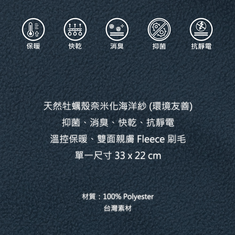 保暖  快乾消臭抑菌抗靜電天然牡蠣殼奈米化海洋紗(環境友善)抑菌、消臭、快乾、抗靜電溫控保暖、雙面親膚 Fleece 刷毛單一尺寸 33 x 22 cm材質:100% Polyester台灣素材