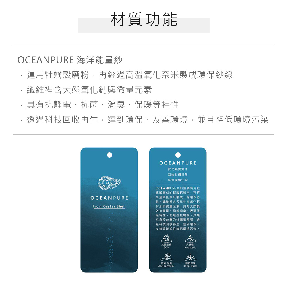 材質功能OCEANPURE 海洋能量紗運用牡蠣殼磨粉再經高溫氧化奈米製成環保紗線纖維裡含天然氧化鈣與微量元素具有抗靜電抗菌、、等特性透過科技回收再生達到環保、友善環境並且降低環境污染OCEANPUREFrom Oyster ShellOCEANPURE我們熱愛海洋回收牡蠣貝殼降低環境汙染OCEANPURE面主要使用牡蠣殼磨成的碳酸鈣粉末再經高溫氧化奈米製成一條環保紗線、纖維裡含天然生物氧化鈣粉末與微量元素,具有天然長效抗靜電、抑菌消臭、吸濕保暖特性,而這些牡蠣殼、貝類來自於台灣的牡蠣養殖場,透過科技回收再生,達到環保、友善環境並且降低環境污染友善環保ECO抗靜電抑菌消臭料調節保暖AntibacterialKeep warm