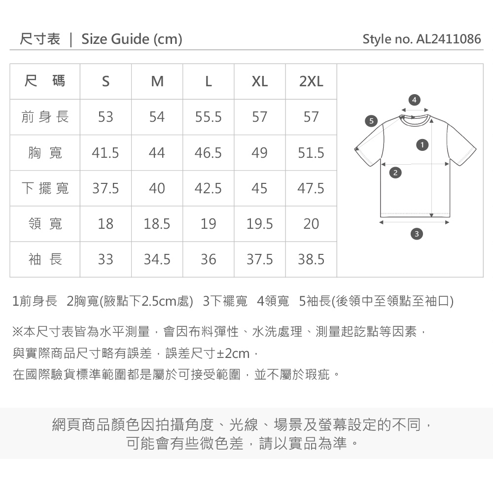 尺寸表 | ize Guide (cmStyle no. AL2411086尺碼SMLXL2XL前身長 535455.55757胸寬 41.54446.5下擺寬 37.54042.5454951.54547.5領寬 1818.51919.5203袖 長 3334.536 37.5 38.51前身長 2胸寬(腋點下2.5cm處)3下擺寬 4領寬 5袖長(後領中至領點至袖口)※本尺寸表皆為水平測量,會因布料彈性、水洗處理、測量起訖點等因素,與實際商品尺寸略有誤差,誤差尺寸±2cm,在國際驗貨標準範圍都是屬於可接受範圍,並不屬於瑕疵。網頁商品顏色因拍攝角度、光線、場景及螢幕設定的不同,可能會有些微色差,請以實品為準。