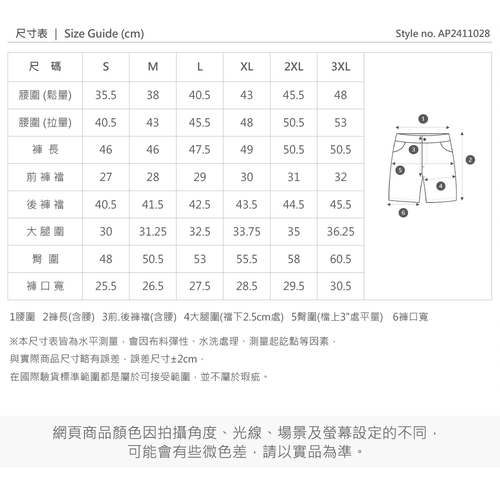 尺寸表 | ize Guide (cm)尺碼SMLXL2XL3XL圍 (鬆量)35.53840.54345.5圍 (拉量)40.54345.54850.553褲 長464647.5494950.550.5前褲襠272829303132後褲襠40.541.542.543.544.545.5大腿圍3031.2532.533.753536.25臀圍484850.55355.55860.5褲口寬25.526.527.528.529.530.51腰圍 2褲長(含腰) 3前.後褲襠(含腰) 4大腿圍(襠下2.5cm處) 5臀圍(檔上3處平量) 6褲口寬※本尺寸表皆為水平測量會因布料彈性、水洗處理、測量起訖點等因素與實際商品尺寸略有誤差,誤差尺寸±2cm,在國際驗貨標準範圍都是屬於可接受範圍,並不屬於瑕疵。網頁商品顏色因拍攝角度、光線、場景及螢幕設定的不同,可能會有些微色差,請以實品為準。Style no. AP2411028