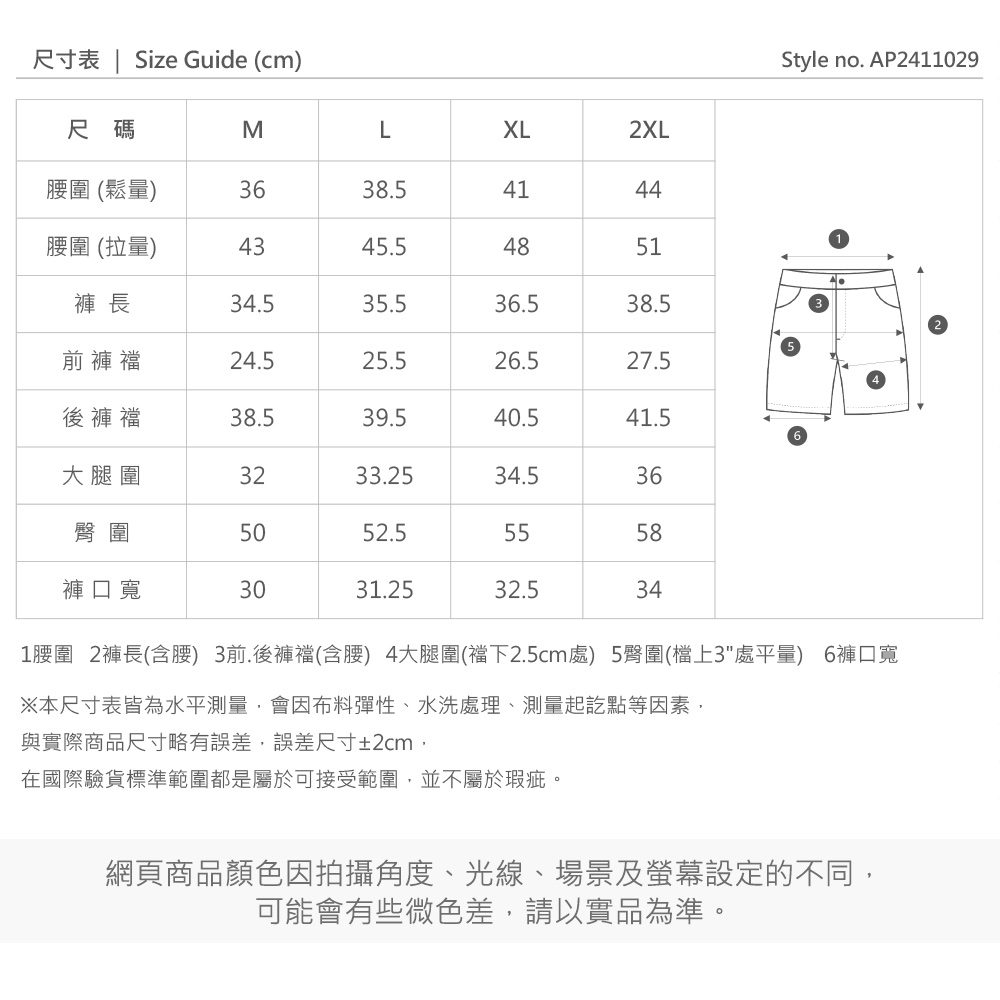 尺寸表 | ize Guide (cm)XL2XL4451Style no. AP2411029尺碼ML圍 (鬆量)3638.541腰圍 (拉量)4345.548褲 長34.535.536.538.5前褲24.525.526.527.5後褲襠38.539.540.541.5大腿圍3233.2534.536臀圍5052.55558褲口寬3031.2532.534S1腰圍 2褲長(含腰) 3前.後褲襠(含腰) 4大腿圍(襠下2.5cm處) 5臀圍(檔上3處平量) 6褲口寬※本尺寸表皆為水平測量會因布料彈性、水洗處理、測量起訖點等因素,與實際商品尺寸略有誤差,誤差尺寸±2cm,在國際驗貨標準範圍都是屬於可接受範圍,並不屬於瑕疵。網頁商品顏色因拍攝角度、光線、場景及螢幕設定的不同,可能會有些微色差,請以實品為準。