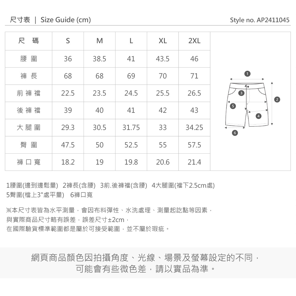 尺寸表  Size Guide (cm)XL2XLStyle no. AP2411045尺碼SML圍3638.54143.546褲 長6868697071前褲22.523.524.525.526.5後褲襠3940414243大腿圍29.330.531.753334.25臀圍47.55052.55557.5褲口寬18.21919.820.621.41圍(邊到邊鬆量) 2褲長(含腰) 3前.後褲襠(含腰) 4大腿圍(襠下2.5cm處)5臀圍(檔上3處平量) 6褲口寬※本尺寸表皆為水平測量會因布料彈性、水洗處理、測量起訖點等因素,與實際商品尺寸略有誤差,誤差尺寸±2cm,在國際驗貨標準範圍都是屬於可接受範圍,並不屬於瑕疵。網頁商品顏色因拍攝角度、光線、場景及螢幕設定的不同,可能會有些微色差,請以實品為準。