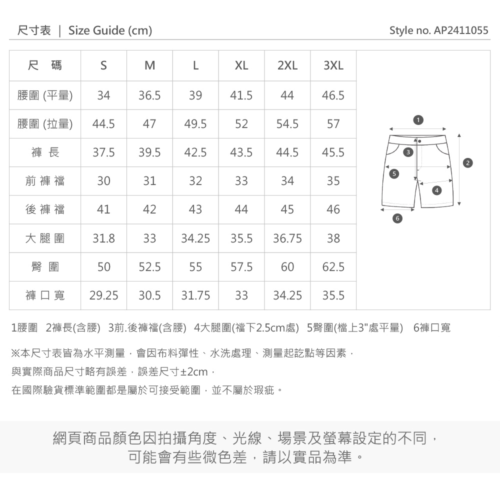 尺寸表  ize Guide (cm)tyle no. AP2411055尺碼SMLXL2XL3XL圍 (平量)3436.53941.544.5圍 (拉量)44.54749.55254.557褲 長37.539.542.5.544.545.5前褲襠303132333435後褲襠4142434344454646大腿圍31.83334.2535.536.7538臀圍5052.55557.56062.5褲口寬 29.25 30.531.753334.25 35.5S1腰圍 2褲長(含腰) 3前.後褲襠(含腰) 4大腿圍(襠下2.5cm處) 5臀圍(檔上3處平量) 6褲口寬※本尺寸表皆為水平測量會因布料彈性、水洗處理、測量起訖點等因素,與實際商品尺寸略有誤差,誤差尺寸±2cm,在國際驗貨標準範圍都是屬於可接受範圍,並不屬於瑕疵。網頁商品顏色因拍攝角度、光線、場景及螢幕設定的不同,可能會有些微色差,請以實品為準。