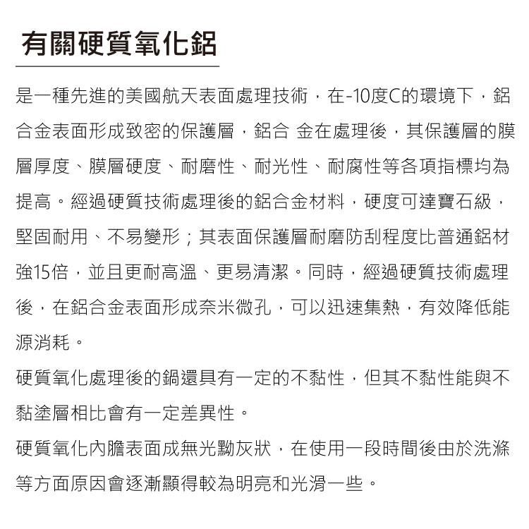 有關硬質氧化是一種先進的美國航天表面處理技術,-10度C的環境下,鋁表面形成致密的保護層,鋁合 金在處理後,其保護層的膜層厚度、膜層硬度、耐磨性、耐光性、耐腐性等各項指標均為提高。經過硬質技術處理後的鋁合金材料,硬度可達寶石級,堅固耐用、不易變形;其表面保護層耐磨防刮程度比普通鋁材強15倍,並且更耐高溫、更易清潔。同時,經過硬質技術處理後,在鋁合金表面形成奈米微孔,可以迅速集熱,有效降低能源消耗。硬質氧化處理後的鍋還具有一定的不黏性,但其不黏性能與不黏塗層相比會有一定差異性。硬質氧化內膽表面成無光黝灰狀,在使用一段時間後由於洗滌等方面原因會逐漸顯得較為明亮和光滑一些。