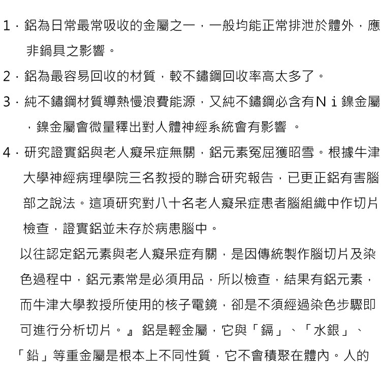 1.為日常最常吸收的金屬之一,一般均能正常排泄於體外,應非鍋具之影響。2.為最容易回收的材質,較不鏽鋼回收率高太多了。純不鏽鋼材質導熱慢浪費能源,又純不鏽鋼含有Ni鎳金屬鎳金屬會微量釋出對人體神經系統會有影響4.研究證實與老人癡呆症無關,元素冤屈獲昭雪。根據牛津大學神經病理學院三名教授的聯合研究報告,已更正有害腦部之說法。這項研究對八十名老人癡呆症患者腦組織中作切片檢查,證實鋁並未存於病患腦中。以往認定鋁元素與老人癡呆症有關,是因傳統製作腦切片及染色過程中,鋁元素常是必須用品,所以檢查,結果有鋁元素,而牛津大學教授所使用的核子電鏡,卻是不須經過染色步驟即可進行分析切片。』鋁是輕金屬,它與「鎘」「鉛」等重金屬是根本上不同性質,它不會積聚在體內。人的