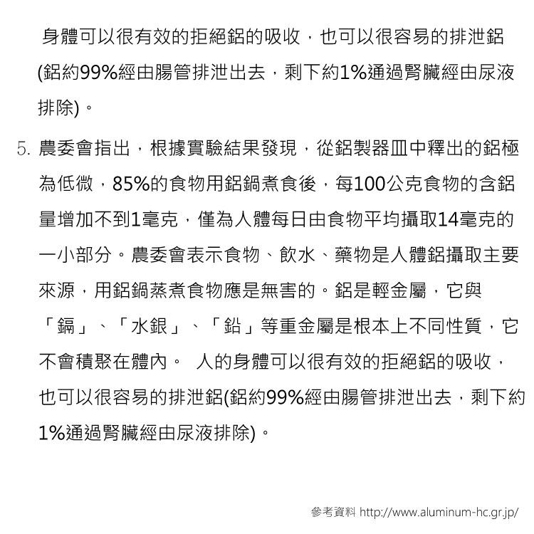 身體可以很有效的拒絕的吸收,也可以很容易的排泄(約99%經由腸管排泄出去,剩下約1%通過腎臟經由尿液排除)。5. 農委會指出,根據實驗結果發現,從製器皿中釋出的鋁極為低微,85%的食物用鋁鍋煮食後,每100公克食物的含鋁量增加不到1毫克,僅為人體每日由食物平均攝取14毫克的一小部分。農委會表示食物、飲水、藥物是人體鋁攝取主要來源,用鋁鍋蒸煮食物應是無害的。鋁是輕金屬,它與鎘「水銀」、「鉛」等重金屬是根本上不同性質,它不會積聚在體內。 人的身體可以很有效的拒絕鋁的吸收,也可以很容易的排泄鋁(鋁約99%經由腸管排泄出去,剩下約1%通過腎臟經由尿液排除)。參考資料 http://www.aluminum-hc.gr.jp/