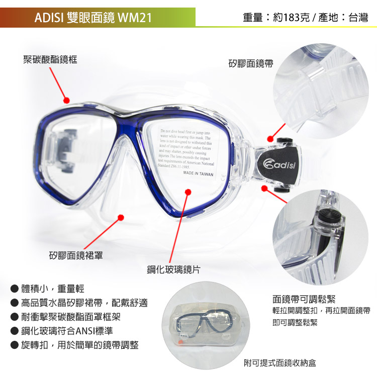 ADISI 雙眼面鏡 WM21重量:約183克/產地:台灣聚碳酸酯鏡框  dive head     while wearing    is not designed to withst this of impact or other  and may    The   the impact requirements of American National MADE IN 矽膠面鏡帶Cadisi矽膠面鏡裙罩鋼化玻璃鏡片體積小、重量輕高品質水晶矽膠裙帶配戴舒適面鏡帶可調鬆緊耐衝擊聚碳酸酯面罩框架輕拉開調整扣,再拉開面鏡帶即可調整鬆緊鋼化玻璃符合ANSI標準● 旋轉扣,用於簡單的鏡帶調整附可提式面鏡收納盒