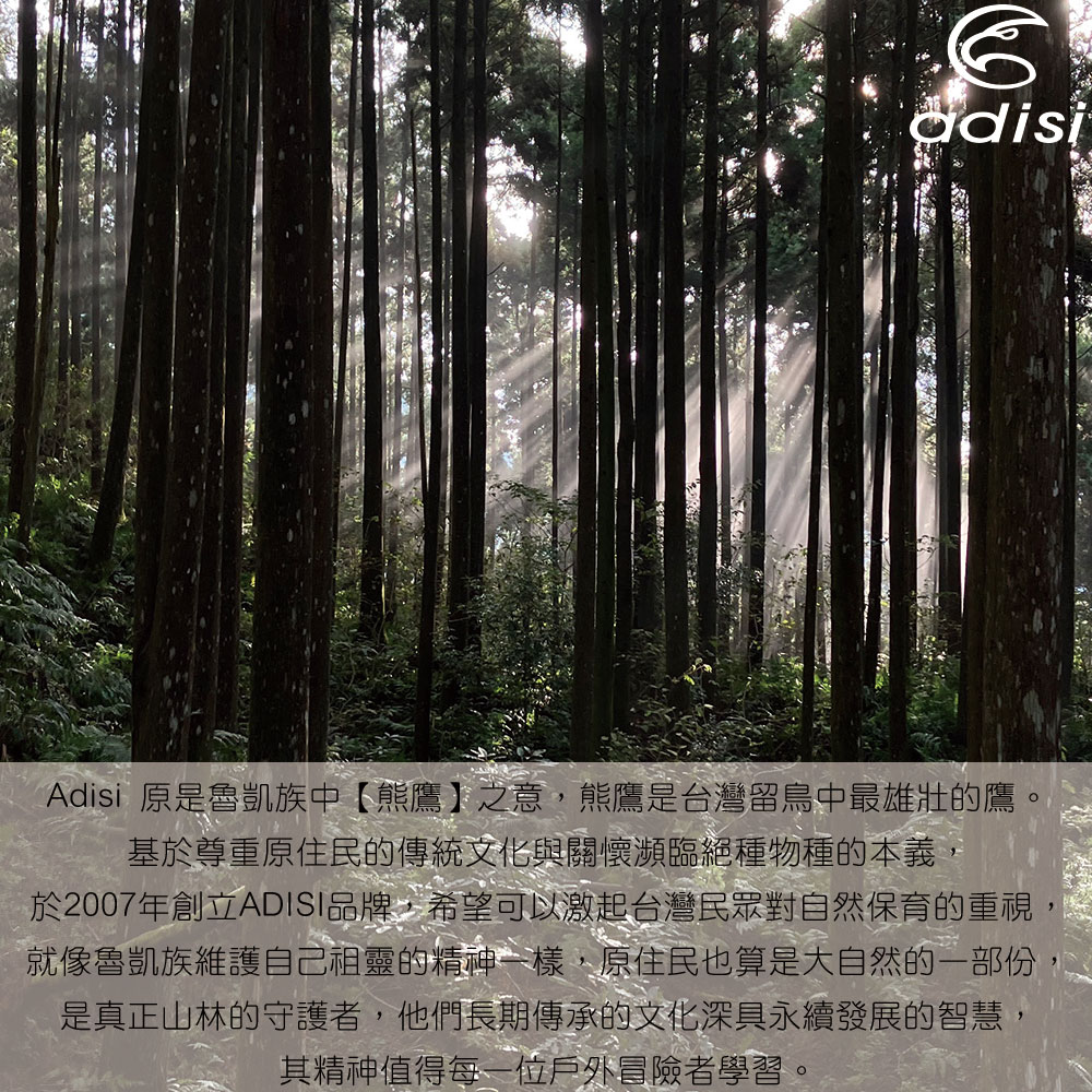 adisiAdisi 原是魯凱族中【熊鷹】之意,熊鷹是台灣留鳥中最雄壯的鷹基於尊重原住民的傳統文化與關懷瀕臨絕種物種的本義,於2007年創立ADISI品牌,希望可以激起台灣民眾對自然保育的重視,就像魯凱族維護自己祖靈的精神一樣,原住民也算是大自然的一部份是真正山林的守護者,他們長期傳承的文化深具永續發展的智慧,其精神值得每一位戶外冒險者學習。