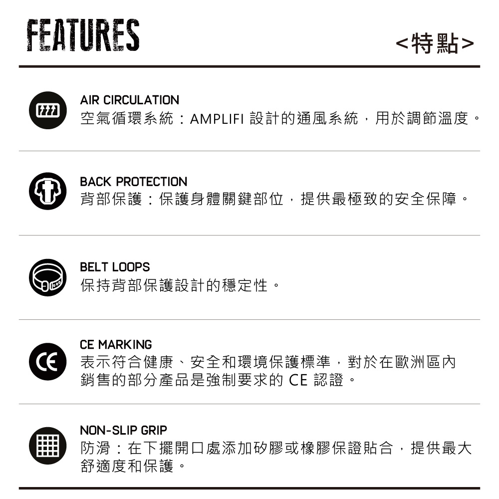FEATURES特點AIR CIRCULATION空氣循環系統:AMPLIFI 設計的通風系統,用於調節溫度。BACK PROTECTION背部保護:保護身體關鍵部位,提供最極致的安全保障。BELT LOOPS保持背部保護設計的穩定性。CE MARKING表示符合健康、安全和環境保護標準,對於在歐洲區內銷售的部分產品是強制要求的 CE 認證NON-SLIP GRIP防滑:在下擺開口處添加矽膠或橡膠保證貼合,提供最大舒適度和保護。