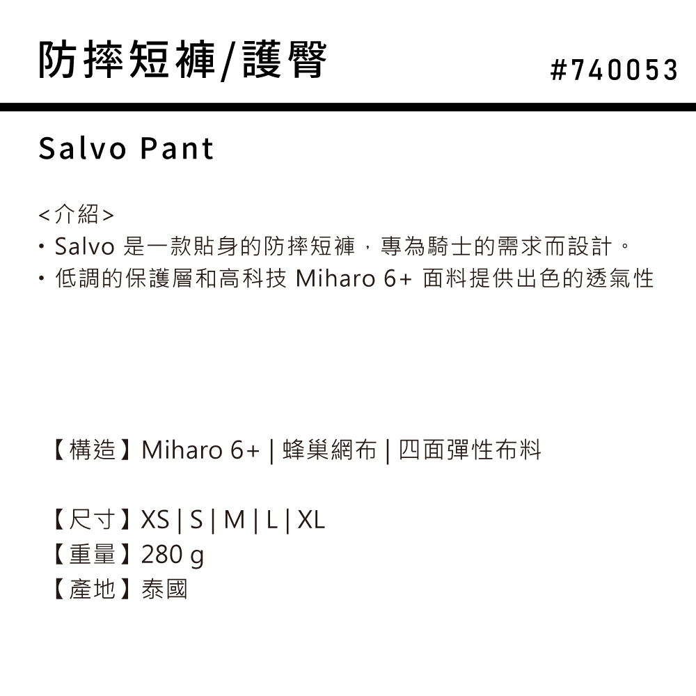 防摔短褲護臀#740053Salvo Pant介紹Salvo 是一款貼身的防摔短褲,專為騎士的需求而設計。低調的保護層和高科技 Miharo 6+ 面料提供出色的透氣性【構造】Miharo 6+ 蜂巢網布 四面彈性布料【尺寸】XSSM|L|XL【重量】280g【產地】泰國