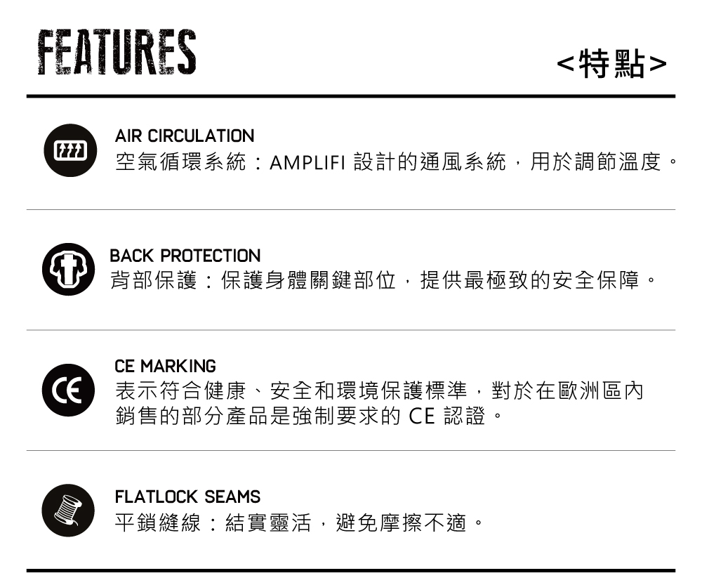 FEATURES特點AIR CIRCULATION空氣循環系統:AMPLIFI 設計的通風系統,用於調節溫度BACK PROTECTION背部保護:保護身體關鍵部位,提供最極致的安全保障。CE MARKING表示符合健康、安全和環境保護標準,對於在歐洲區內銷售的部分產品是強制要求的 CE 認證。FLATLOCK SEAMS平鎖縫線:結實靈活,避免摩擦不適。