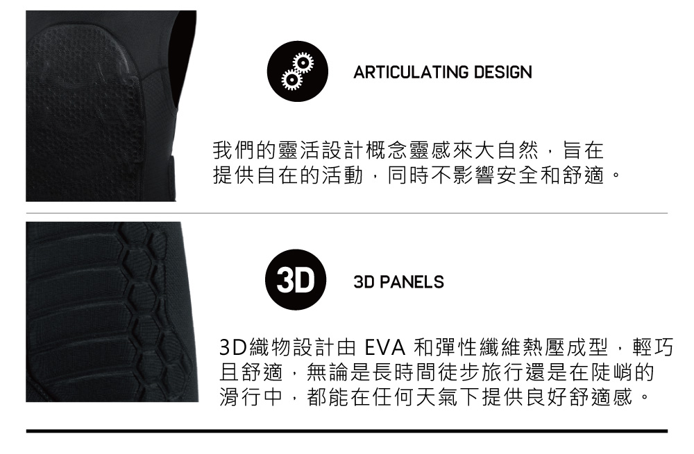 ARTICULATING DESIGN我們的靈活設計概念靈感來大自然,旨在提供自在的活動,同時不影響安全和舒適。3D3D PANELS3D織物設計由 EVA 和彈性纖維熱壓成型,輕巧且舒適,無論是長時間徒步旅行還是在陡峭的滑行中,都能在任何天氣下提供良好舒適感。