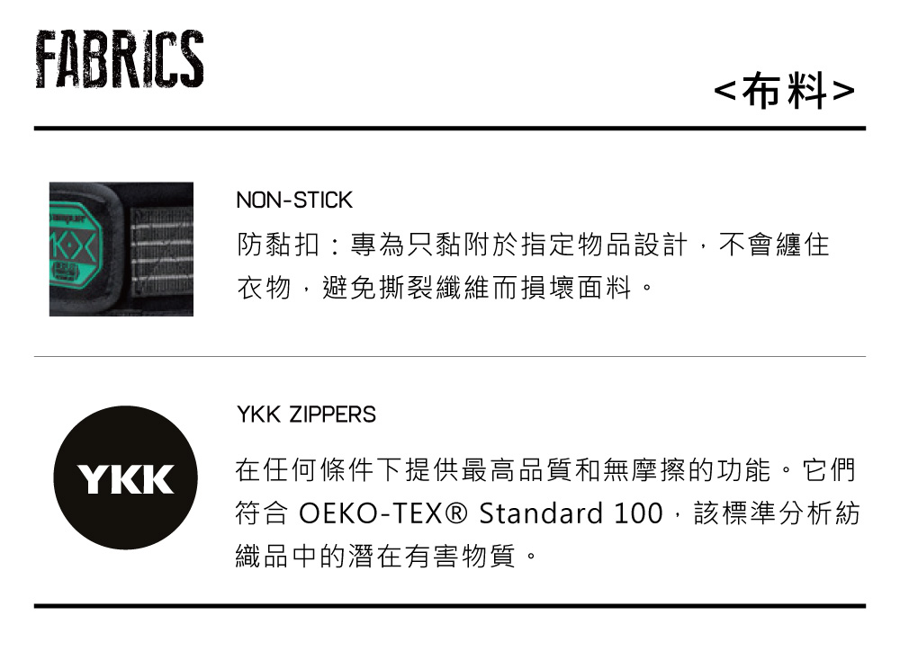 FABRICSNON-STICK布料防黏扣:專為只黏附於指定物品設計,不會纏住衣物,避免撕裂纖維而損壞面料。YKKYKK ZIPPERS在任何條件下提供最高品質和無摩擦的功能。它們符合 OEKO-TEX® Standard 100,該標準分析紡織品中的潛在有害物質。