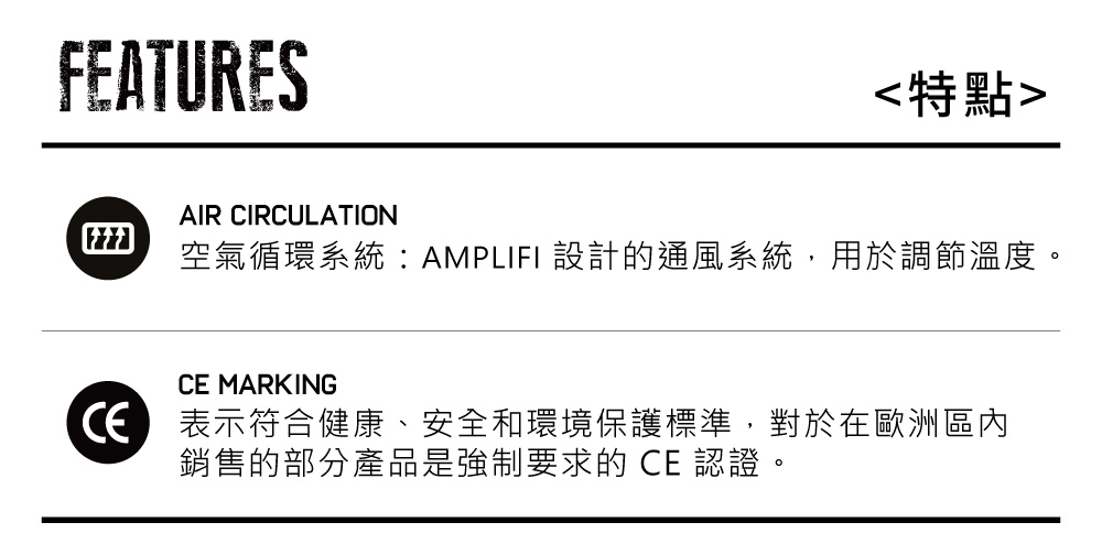 FEATURES特點AIR CIRCULATION空氣循環系統:AMPLIFI 設計的通風系統,用於調節溫度。 MARKING表示符合健康、安全和環境保護標準,對於在歐洲區內銷售的部分產品是強制要求的 CE 認證。